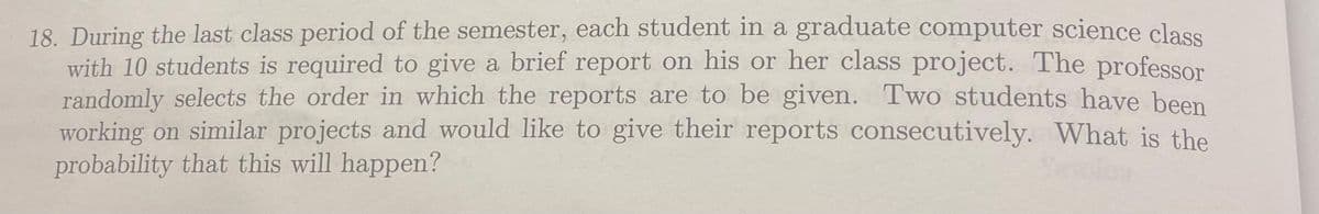 18. During the last class period of the semester, each student in a graduate computer science class
with 10 students is required to give a brief report on his or her class project. The professor
randomly selects the order in which the reports are to be given. Two students have been
working on similar projects and would like to give their reports consecutively. What is the
probability that this will happen?
