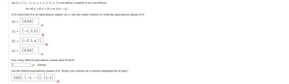Let A = {-2, -1, 0, 1, 2, 3, 4, 5, 6, 7} and define a relation R on A as follows:
For all x, y E A, x R y = 31(x - y).
It is a fact that R is an equivalence relation on A. Use set-roster notation to write the equivalence classes of R.
[0] = {0,3,6}
[1) = {-1, 2, 5}
(2] = {-2, 1, 4, 7}|
[3] = {0,3,6}
How many distinct equivalence classes does R have?
3
classes
List the distinct equivalence classes of R. (Enter your answer as a comma-separated list of sets.)
|{0,0}, {–1, – 1}, {1, 1}
