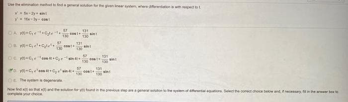 Use the elimination method to find a general solution for the given inear system where diferentiation is wih respect to t
*= Ex-2y sint
y- 16x-3y- cost
OA M-C,et+ Cte 1+
130
57
cost+
131
sint
130
OB yt) =C, el+c,te
130
57
131
sint
130
Oc y)= C,e cos 4t + Cze
57
131
sin 41+
cost
130
130
sint
D y(t-C,cos 41+ C, e'sin 4t
131
COst
130
57
sint
130
OE The system is degenerate.
Now find x(1) so that x(t) and the solution for ytt) found in Phe previous step are a ganeral solution to the system of differertal equations. Select the correct choice below and, if necessary, fill in the anawer box to
complete your choice.
