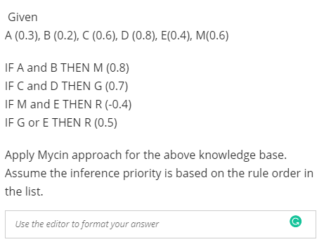 Given
A (0.3), B (0.2), C (0.6), D (0.8), E(0.4), M(0.6)
IF A and B THEN M (0.8)
IF C and D THEN G (0.7)
IF M and E THEN R (-0.4)
IF G or E THEN R (0.5)
Apply Mycin approach for the above knowledge base.
Assume the inference priority is based on the rule order in
the list.
Use the editor to format your answer
