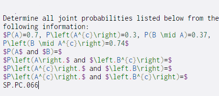 Determine all joint probabilities listed below from the
following information:
SP(A)=0.7, P\left(A^{c}\right)=0.3, P(B \mid A)=0.37,
P\left(B \mid A^{c}\right)=0.74$
$P(A$ and $B)=$
SP\left(A\right.$ and $\left.B^{c}\right)=$
SP\left(A^{c}\right.$ and $\left.B\right)=$
SP\left(A^{c}\right.$ and $\left.B^{c}\right)=$
SP.PC.066|
