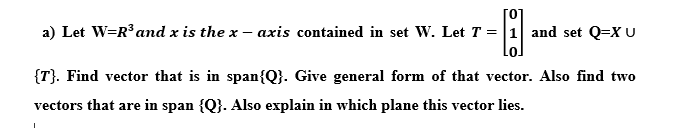 [0]
a) Let W=R° anmd x is the x – axis contained in set W. Let T = |1 and set Q=X U
{T}. Find vector that is in span{Q}. Give general form of that vector. Also find two
vectors that are in span {Q}. Also explain in which plane this vector lies.
