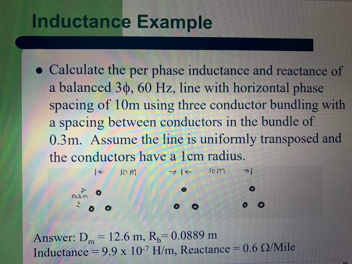 Inductance Example
• Calculate the per phase inductance and reactance of
a balanced 30, 60 Hz, line with horizontal phase
spacing of 10m using three conductor bundling with
a spacing between conductors in the bundle of
0.3m. Assume the line is uniformly transposed and
the conductors have a 1cm radius.
lom
lom
0.3 m
Answer: D = 12.6 m, R,= 0.0889 m
Inductance = 9.9 x 10-7 H/m, Reactance = 0.6 Q/Mile
m
