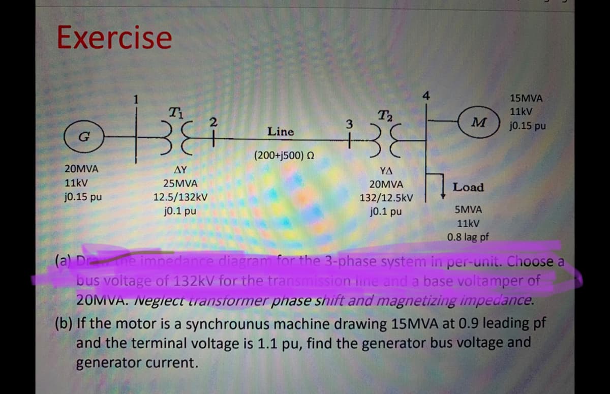 Exercise
4
15MVA
T1
T2
11kV
M
jo.15 pu
Line
(200+j500) N
20MVA
ΔΥ
YA
11kV
25MVA
20MVA
Load
j0.15 pu
12.5/132kV
j0.1 pu
132/12.5kV
j0.1 pu
5MVA
11kV
0.8 lag pf
(a) Drthe impedance diagram for the 3-phase system in per-unit. Choose a
bus voltage of 132kV for the transmission line and a base voltamper of
20MVA. Neglect transformer phase shift and magnetizing impedance.
(b) If the motor is a synchrounus machine drawing 15MVA at 0.9 leading pf
and the terminal voltage is 1.1 pu, find the generator bus voltage and
generator current.
