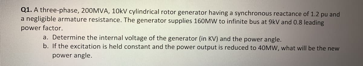 Q1. A three-phase, 200MVA, 10kV cylindrical rotor generator having a synchronous reactance of 1.2 pu and
a negligible armature resistance. The generator supplies 160MW to infinite bus at 9kV and 0.8 leading
power factor.
a. Determine the internal voltage of the generator (in KV) and the power angle.
b. If the excitation is held constant and the power output is reduced to 40MW, what will be the new
power angle.
