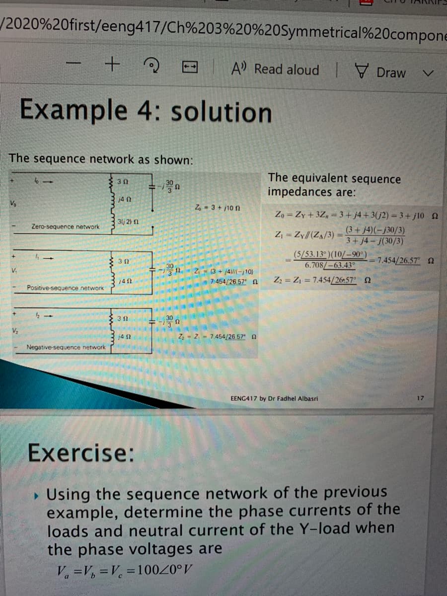 /2020%20first/eeng417/Ch%203%20%20Symmetrical%20compone
+の
A Read aloud Draw
Example 4: solution
The sequence network as shown:
The equivalent sequence
impedances are:
30
j4 N
V.
Z, - 3 + j10 n
Zo = Zy+ 3Z, = 3+ j4+ 3(j2) = 3+ j10 2
3(j 2) n
Zero-sequence network
(3+j4)(-j30/3)
3+ j4-j(30/3)
Z, = Zy//(ZA/3)%3D
(5/53.13 )(10/-90°)
6.708/-63.43
7.454/26.57 2
V.
Z = (3 + j4-j10)
141
7:454/26.57 n
Z2 = Z1 = 7.454/26:57 2
Positive-sequence network
14 0
Z, - 2 - 7.454/26 57 0
Negative-sequence network
EENG417 by Dr Fadhel Albasri
17
Exercise:
• Using the sequence network of the previous
example, determine the phase currents of the
loads and neutral current of the Y-load when
the phase voltages are
V =V, =V, =10020°V
