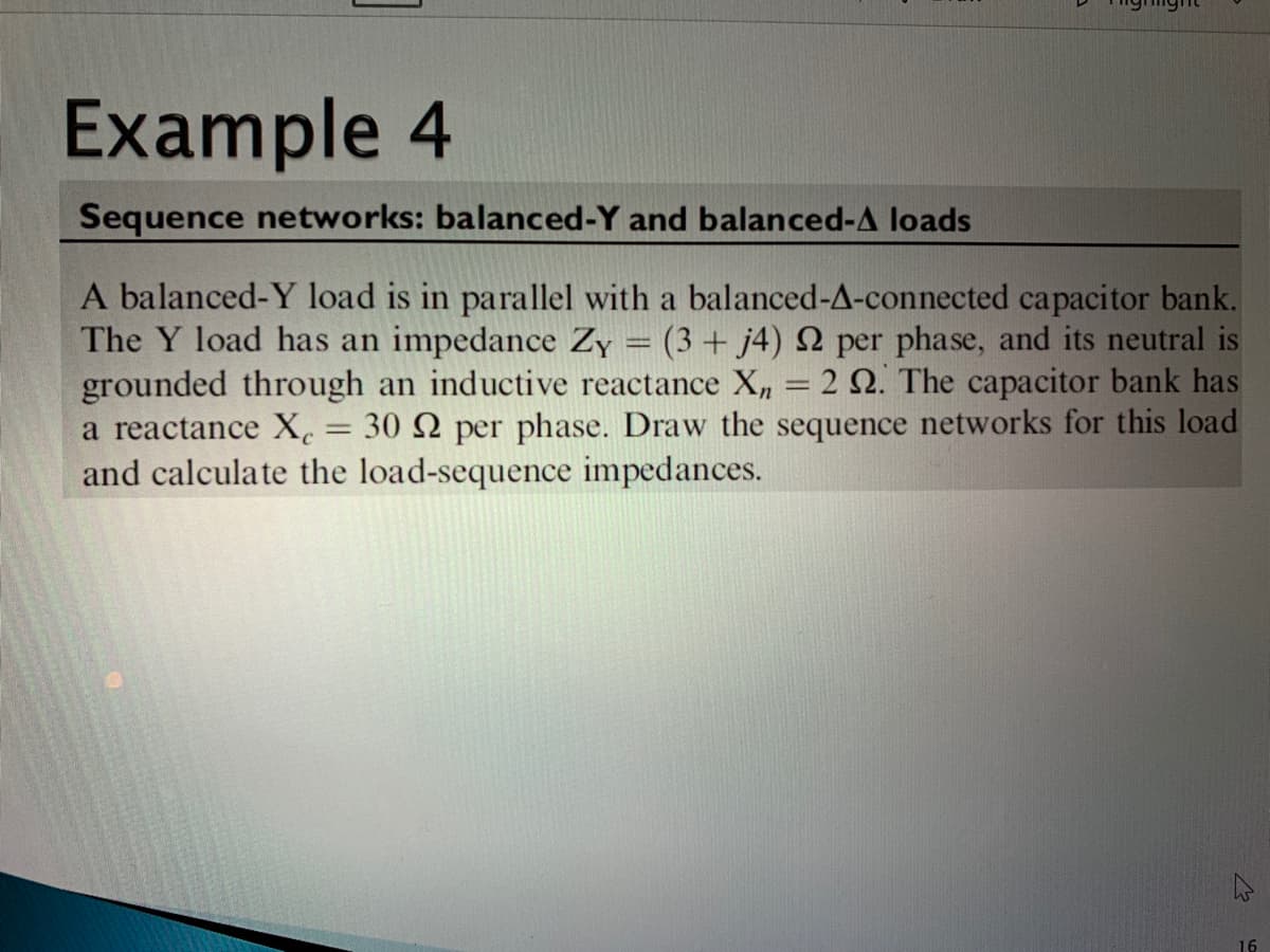 Example 4
Sequence networks: balanced-Y and balanced-A loads
A balanced-Y load is in parallel with a balanced-A-connected capacitor bank.
The Y load has an impedance Zy = (3 + j4) 2 per phase, and its neutral is
grounded through an inductive reactance X, = 2 Q. The capacitor bank has
a reactance X. = 30 N per phase. Draw the sequence networks for this load
and calculate the load-sequence impedances.
16
