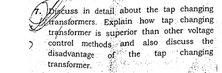 A. Discuss in detail about the. tap changing
thiransformers. Explain how tap: changing
transformer is superior than other voltage
control methods and also discuss the
disadvantage :
transformer.
of
the
tap
changing
