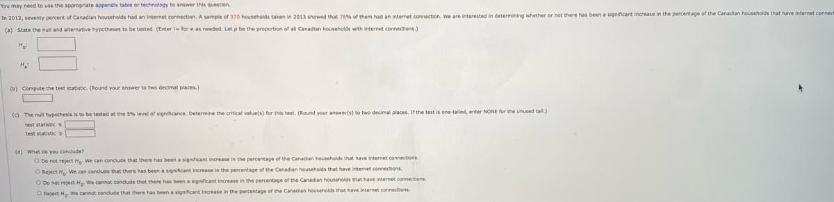 You may need to use the appropriate appendix table or technology to answer this question.
In 2012, seventy percent of Canadian households had an internet connection. A sample of 370 households taken in 2013 showed that 76% of them had an internet connection. We are interested in determining whether or not there has been a significant increase in the percentage of the Canadian households that have internet connect
(a) State the nul and alternative hypotheses to be tested. (Enter l- for e as needed. Let p be the proportion of all Canadian households with Internet connections.)
Ho
H
(b) Compute the test statistic. (Round your answer to two decimal places.)
(c) The null hypothesis is to be tested at the 5% level of significance. Determine the critical value(s) for this test. (Round your answer(s) to two decimal places. If the test is one-taled, enter NONE for the unused tail.)
test statisticS
test statistic
(4) What do you conclude?
O Do not reject Ha. We can conclude that there has been a significant increase in the percentage of the Canadian households that have internet connections.
O Reject H We can conclude that there has been a significant increase in the percentage of the Canadian households that have internet connections.
O Do not reject H We cannot conclude that there has been a significant increase in the percentage of the Canadian households that have internet connections.
O Reject H We cannot conclude that there has been a significant increase in the percentage of the Canadian households that have internet connections.
