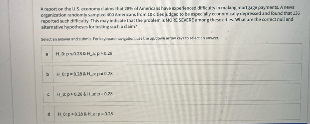 A report on the U.S. economy claims that 28% of Americans have experienced difficulty in making mortgage payments. A news
organization randomly sampled 400 Americans from 10 cities judged to be especially economically depressed and found that 136
reported such difficulty. This may indicate that the problem is MORE SEVERE among these cities. What are the correct null and
alternative hypotheses for testing such a claim?
Select an answer and submit. For keyboard navigation, use the up/down arrow keys to select an answer.
H_0: ps0.28 & H_a: p>0.28
H_0: p= 0.28 & H_a: p 0.28
H_0: p> 0.28 & H_a: p= 0.28
H_0: p<0.28 & H_a: p= 0.28
