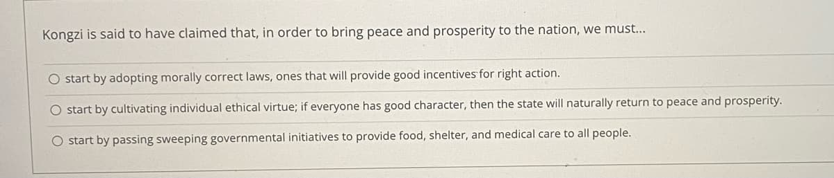 Kongzi is said to have claimed that, in order
bring peace and prosperity to the nation, we must...
O start by adopting morally correct laws, ones that will provide good incentives for right action.
O start by cultivating individual ethical virtue; if everyone has good character, then the state will naturally return to peace and prosperity.
O start by passing sweeping governmental initiatives to provide food, shelter, and medical care to all people.
