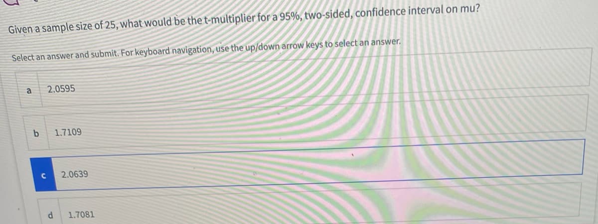 Given a sample size of 25, what would be the t-multiplier for a 95%, two-sided, confidence interval on mu?
Select an answer and submit. For keyboard navigation, use the up/down arrow keys to select an answer.
a
2.0595
1.7109
2.0639
1.7081
