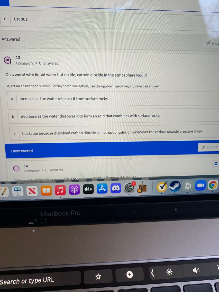 Uranus
Answered
A Resu
13.
Homework • Unanswered
On a world with liquid water but no life, carbon dioxide in the atmosphere would
Select an answer and submit. For keyboard navigation, use the up/down arrow keys to select an answer.
a
increase as the water releases it from surface rocks.
b
decrease as the water dissolves it to form an acid that combines with surface rocks.
be stable because dissolved carbon dioxide comes out of solution whenever the carbon dioxide pressure drops.
A Submit
Unanswered
14.
Homework • Unanswered
Which ofthe followingcnacecraft ic the onluenetn have flouun nact Uraouc
étv A
MacBook Pro
Search or type URL
