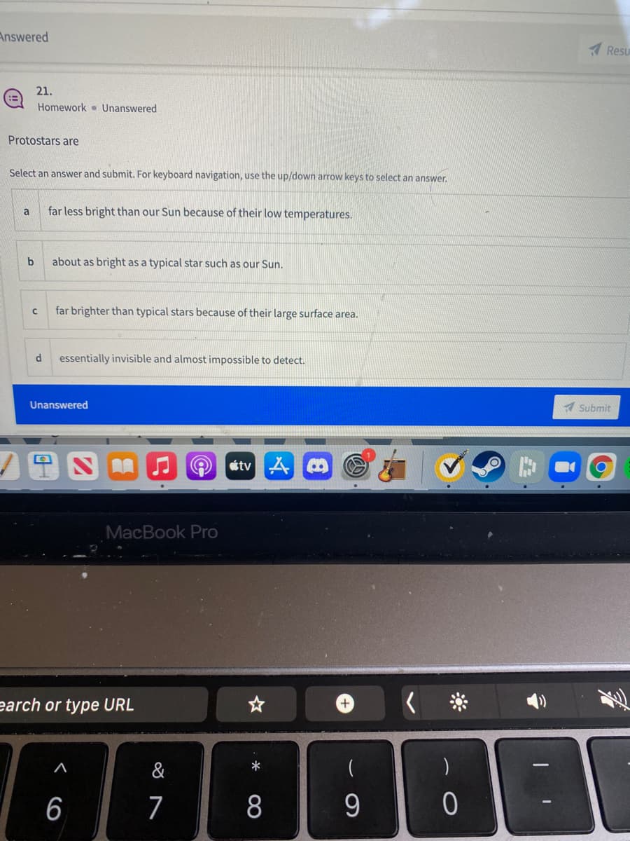 Answered
A Resu
21.
Homework Unanswered
Protostars are
Select an answer and submit. For keyboard navigation, use the up/down arrow keys to select an answer.
a
far less bright than our Sun because of their low temperatures.
b
about as bright as a typical star such as our Sun.
far brighter than typical stars because of their large surface area.
essentially invisible and almost impossible to detect.
Unanswered
A Submit
stv A O
MacBook Pro
earch or type URL
&
6
7
8
9.
