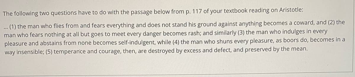 The following two questions have to do with the passage below from p. 117 of your textbook reading on Aristotle:
... (1) the man who flies from and fears everything and does not stand his ground against anything becomes a coward, and (2) the
man who fears nothing at all but goes to meet every danger becomes rash; and similarly (3) the man who indulges in every
pleasure and abstains from none becomes self-indulgent, while (4) the man who shuns every pleasure, as boors do, becomes in a
way insensible; (5) temperance and courage, then, are destroyed by excess and defect, and preserved by the mean.
