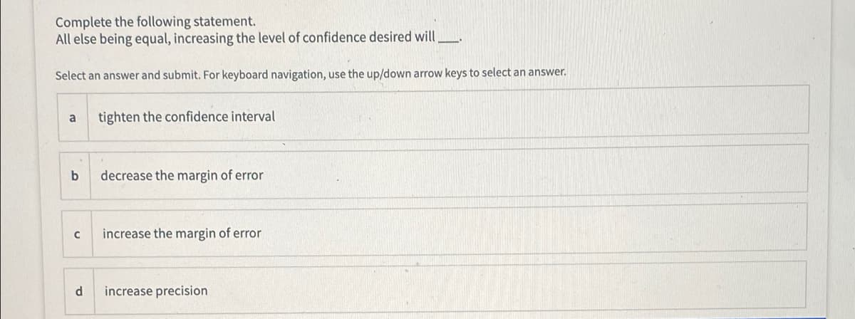 Complete the following statement.
All else being equal, increasing the level of confidence desired will
Select an answer and submit. For keyboard navigation, use the up/down arrow keys to select an answer.
a
tighten the confidence interval
b
decrease the margin of error
increase the margin of error
d
increase precision
