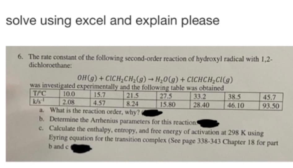 solve using excel and explain please
6. The rate constant of the following second-order reaction of hydroxyl radical with 1,2-
dichloroethane:
OH (g) + CICH,CH2(g) → H20(g) + ClIchCH;CI(g)
was investigated experimentally and the following table was obtained
TPC
k/s
a. What is the reaction order, why?
b. Determine the Arrhenius parameters for this reactions
c. Calculate the enthalpy, entropy, and free energy of activation at 298 K using
Eyring equation for the transition complex (See page 338-343 Chapter 18 for part
b and c
10.0
2.08
15.7
4.57
21.5
27.5
15.80
33.2
28.40
38.5
46.10
45.7
8.24
93.50
