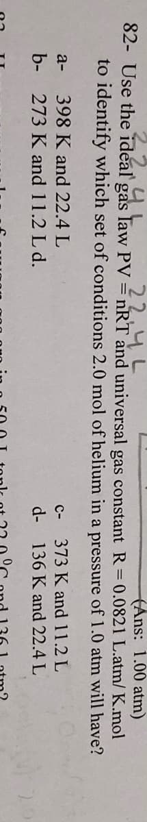 (Ans: 1.00 atm)
82- Use the ideal gas law PV = nRT and universal gas constant R=0.0821 L.atm/ K.mol
.22.4L
44
to identify which set of conditions 2.0 mol of helium in a pressure of 1.0 atm will have?
a-
398 K and 22.4 L
C-
373 K and 11.2 L
b- 273 K and 11.2 L d.
d-
136 K and 22.4 L
