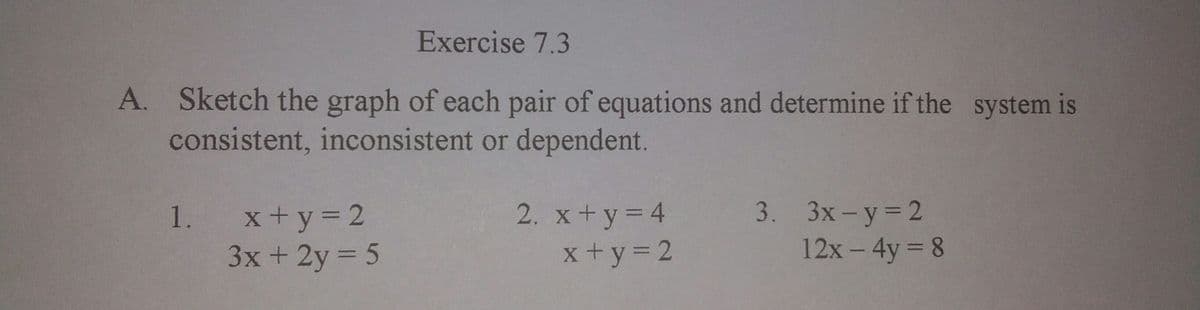 Exercise 7.3
A. Sketch the graph of each pair of equations and determine if the system is
consistent, inconsistent or dependent.
1. x+y 2
3x + 2y 5
2. x+y= 4
x +y= 2
3. Зх-у32
12x- 4y 8
%3D
