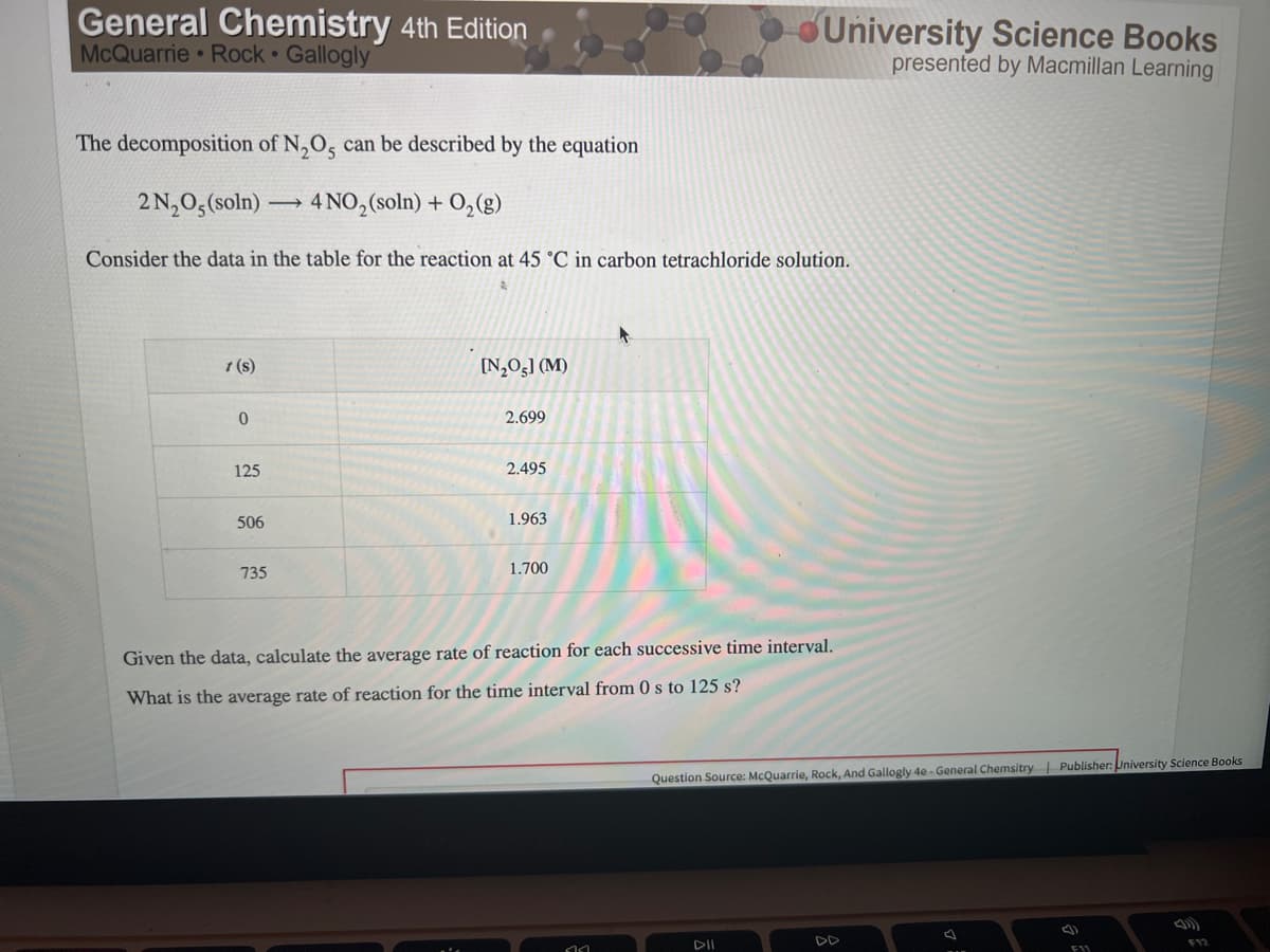 General Chemistry 4th Edition
McQuarrie Rock Gallogly
University Science Books
presented by Macmillan Learning
The decomposition of N,O, can be described by the equation
2 N,0,(soln)
4 NO,(soln) + O,(g)
Consider the data in the table for the reaction at 45 °C in carbon tetrachloride solution.
t (s)
[N,Og] (M)
2.699
125
2.495
506
1.963
735
1.700
Given the data, calculate the average rate of reaction for each successive time interval.
What is the average rate of reaction for the time interval from 0 s to 125 s?
Question Source: McQuarrie, Rock, And Gallogly 4e- General Chemsitry Publisher: University Science Books
DD
F12
DII
F11
