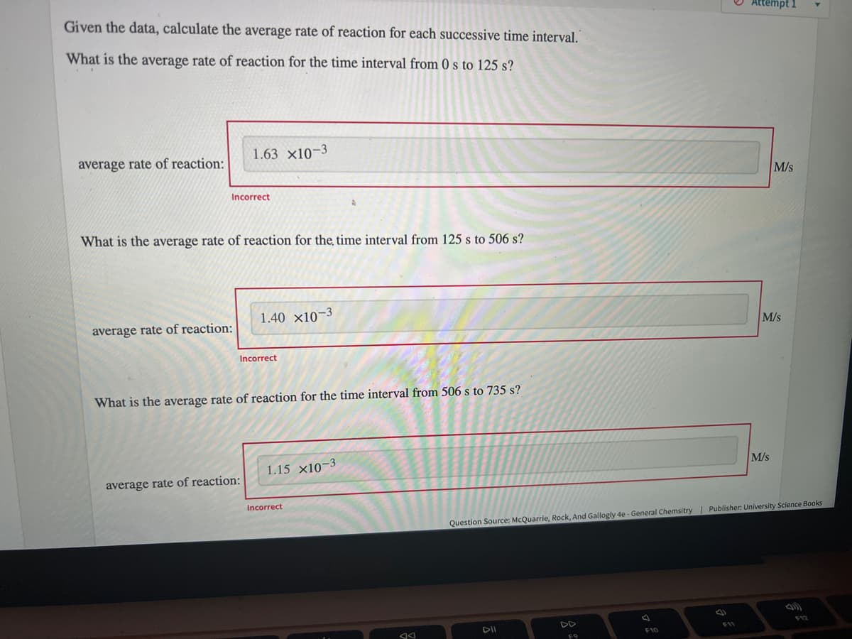 Given the data, calculate the average rate of reaction for each successive time interval."
Attempt 1
What is the average rate of reaction for the time interval from 0 s to 125 s?
1.63 x10-3
average rate of reaction:
M/s
Incorrect
What is the average rate of reaction for the time interval from 125 s to 506 s?
1.40 x10-3
average rate of reaction:
M/s
Incorrect
What is the average rate of reaction for the time interval from 506 s to 735 s?
1.15 x10-3
M/s
average rate of reaction:
Incorrect
Question Source: McQuarrie, Rock, And Gallogly 4e - General Chemsitry | Publisher: University Science Books
DD
F12
F11
F10
