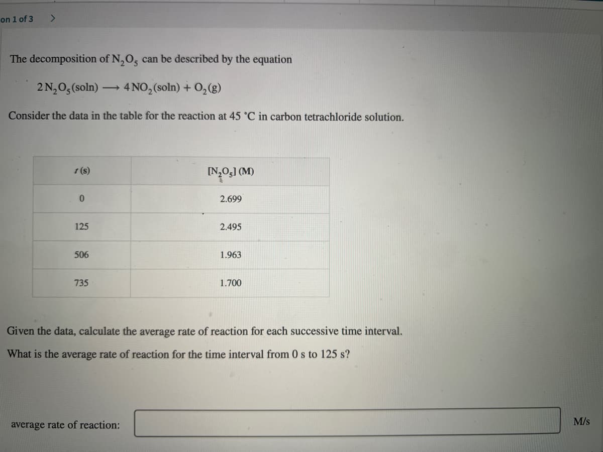 on 1 of 3
The decomposition of N,O, can be described by the equation
2N,0, (soln)
4 NO, (soln) + O,(g)
Consider the data in the table for the reaction at 45 °C in carbon tetrachloride solution.
1 (s)
IN,Og] (M)
0.
2.699
125
2.495
506
1.963
735
1.700
Given the data, calculate the average rate of reaction for each successive time interval.
What is the average rate of reaction for the time interval from 0 s to 125 s?
M/s
average rate of reaction:
