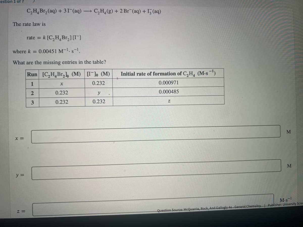 estion 1 of 7
C,H,Br, (aq) + 31 (aq) → C,H,(g) + 2 Br (aq) + 1, (aq)
The rate law is
rate = k [C,H,Br,] )
%3D
where k = 0.00451 M-1. s-1.
What are the missing entries in the table?
Run [C,H,Br,b (M) [] (M)
Initial rate of formation of C,H, (M-s )
1
0.232
0.000971
0.232
y
0.000485
3
0.232
0.232
M
x =
M
y =
M.s-
Z =
Question Source: McQuarrie, Rock, And Gallogly 4e General Chemsitry | Publisher: University Sciem
