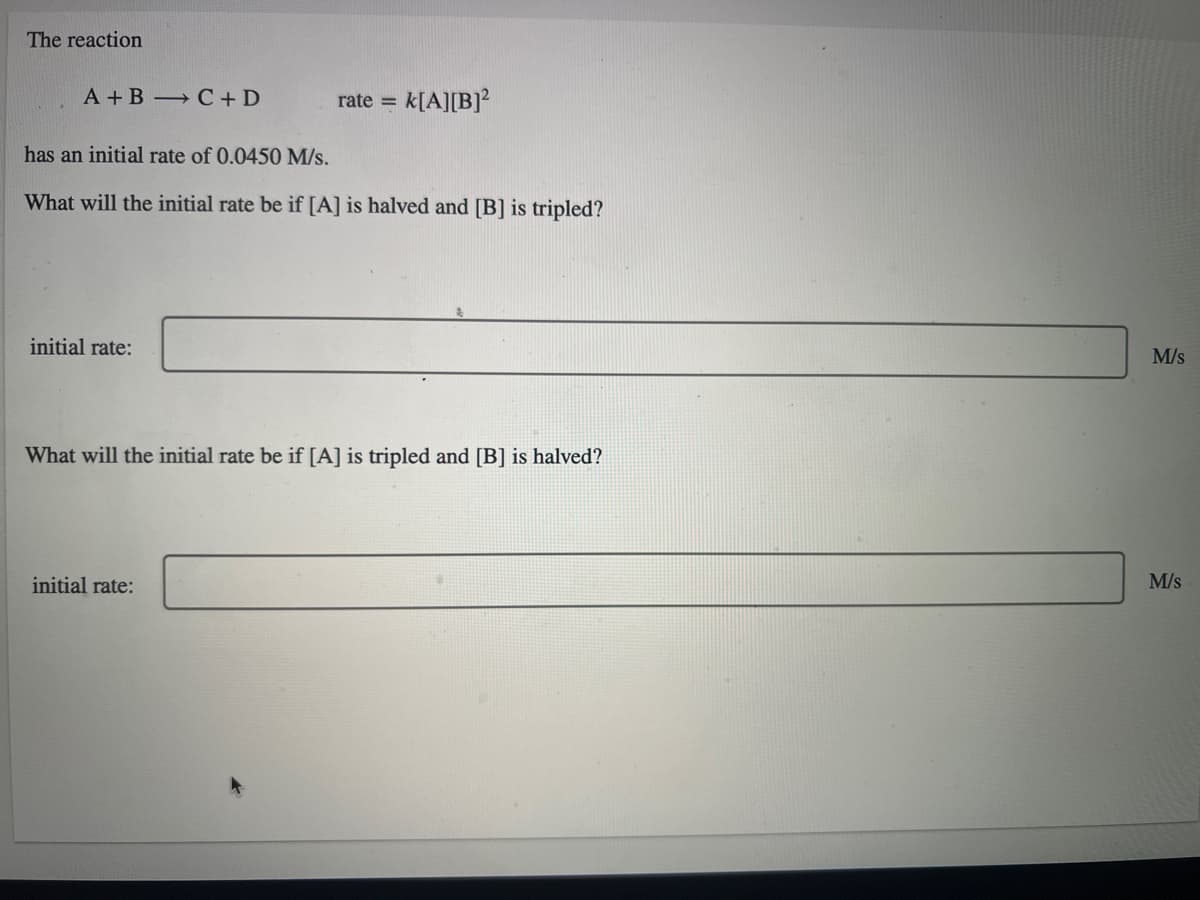 The reaction
A + B C + D
k[A][B]?
rate =
has an initial rate of 0.0450 M/s.
What will the initial rate be if [A] is halved and [B] is tripled?
initial rate:
M/s
What will the initial rate be if [A] is tripled and [B] is halved?
initial rate:
M/s
