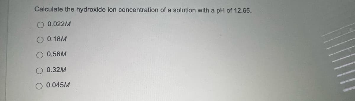 Calculate the hydroxide ion concentration of a solution with a
pH of 12.65.
0.022M
0.18M
0.56M
0.32M
0.045M
