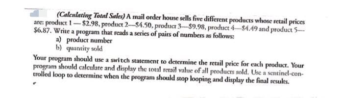 (Calculating Total Sales) A mail order house sells five different products whose retail prices
are: product 1-$2.98, product 2-$4.50, product 3-$9.98, product 4-$4.49 and product 5-
$6.87. Write a program that reads a series of pairs of numbers as follows:
a) product number
b) quantity sold
Your program should use a switch statement to determine the retail price for each product. Your
program should calculate and display the total retail vahue of all products sold. Use a sentinel-con-
trolled loop to determine when the program should stop looping and display the final results.
