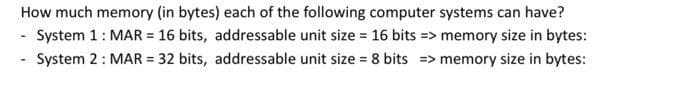 How much memory (in bytes) each of the following computer systems can have?
- System 1: MAR = 16 bits, addressable unit size = 16 bits => memory size in bytes:
- System 2: MAR = 32 bits, addressable unit size = 8 bits => memory size in bytes:
