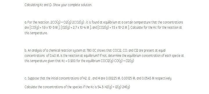 Calculating Kc and O. Show your complete solution.
a. For the reaction. 2CO(g) + 02(g) 2C02(g) .it is found at equilibrium at a certain temperature that the concentrations
are [colg) = 19 x 10-3 M]. [02(g) = 2.7 x 10-4 M ]. and [CO2(g) = 15 x 10-2 M ] Calculate for the Kc for the reaction at
this temperature.
b. An analysis of a chemical reaction system at 780 OC shows that COCI2. co. and Cl2 are present at equd
concentrations of 0.40 M. Is the reaction at equilibrium? If not. determine the equilibrium concentration of each specie ot
this temperature given that Kc = 0.000 for the equilibrium coc2(g) co(g) + Cz(g)
c. Suppose that the initial concentrations of H2. 12 . and H are 0.00225 M. 0.00125 M. and 0.0545 M respectively.
Calculate the concentrations of the species if the Kc is 54.3. H2(g) + 12(g) 2HI(g)
