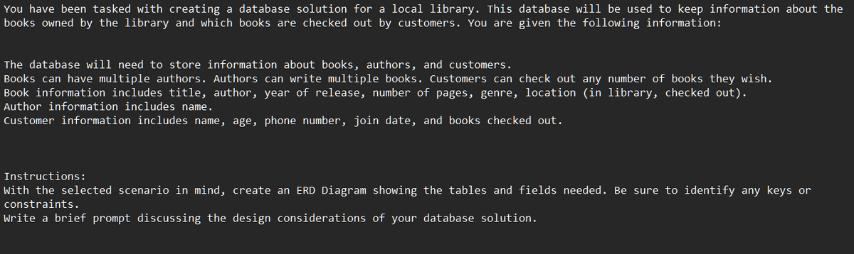 You have been tasked with creating a database solution for a local library. This database will be used to keep information about the
books owned by the library and which books are checked out by customers. You are given the following information:
The database will need to store information about books, authors, and customers.
Books can have multiple authors. Authors can write multiple books. Customers can check out any number of books they wish.
Book information includes title, author, year of release, number of pages, genre, location (in library, checked out).
Author information includes name.
Customer information includes name, age, phone number, join date, and books checked out.
Instructions:
with the selected scenario in mind, create an ERD Diagram showing the tables and fields needed. Be sure to identify any keys or
constraints.
Write a brief prompt discussing the design considerations of your database solution.