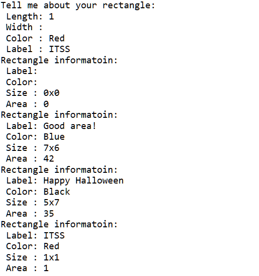 Tell me about your rectangle:
Length: 1
Width :
Color : Red
Label: ITSS
Rectangle informatoin:
Label:
Color:
Size: 0x0
Area : 0
Rectangle informatoin:
Label: Good area!
Color: Blue
Size : 7x6
Area: 42
Rectangle informatoin:
Label: Happy Halloween
Color: Black
Size : 5x7
Area : 35
Rectangle informatoin:
Label: ITSS
Color: Red
Size : 1x1
Area : 1