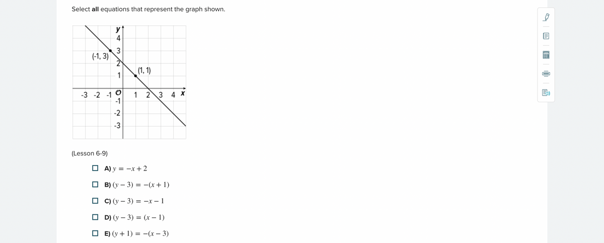 Select all equations that represent the graph shown.
(-1,3)
y
4
3
2
1
(Lesson 6-9)
-3 -2 -1 0
01 2 3
-1
(1, 1)
1 2 3 4 X
A) y =
B) (y - 3) = -(x + 1)
C) (y - 3) = -x-1
D) (y - 3) = (x − 1)
E) (y + 1) = −(x − 3)
= -x + 2
||||||