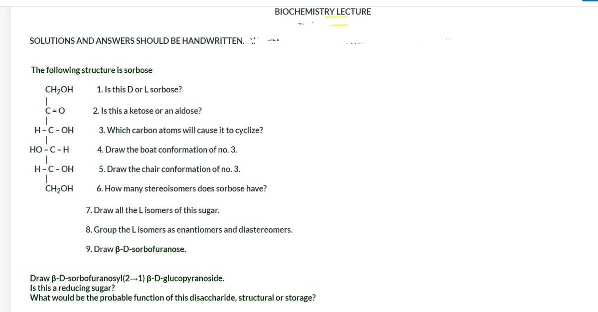 BIOCHEMISTRY LECTURE
SOLUTIONS AND ANSWERS SHOULD BE HANDWRITTEN.
The following structure is sorbose
CH2OH
1. Is this D or L sorbose?
C = O
|
Н-С-ОН
2. Is this a ketose or an aldose?
3. Which carbon atoms will cause it to cyclize?
НО - С - Н
4. Draw the boat conformation of no. 3.
Н-С-ОН
5. Draw the chair conformation of no. 3.
CH2OH
6. How many stereoisomers does sorbose have?
7. Draw all the L isomers of this sugar.
8. Group the L isomers as enantiomers and diastereomers.
9. Draw B-D-sorbofuranose.
Draw B-D-sorbofuranosyl(2-1) B-D-glucopyranoside.
Is this a reducing sugar?
What would be the probable function of this disaccharide, structural or storage?
