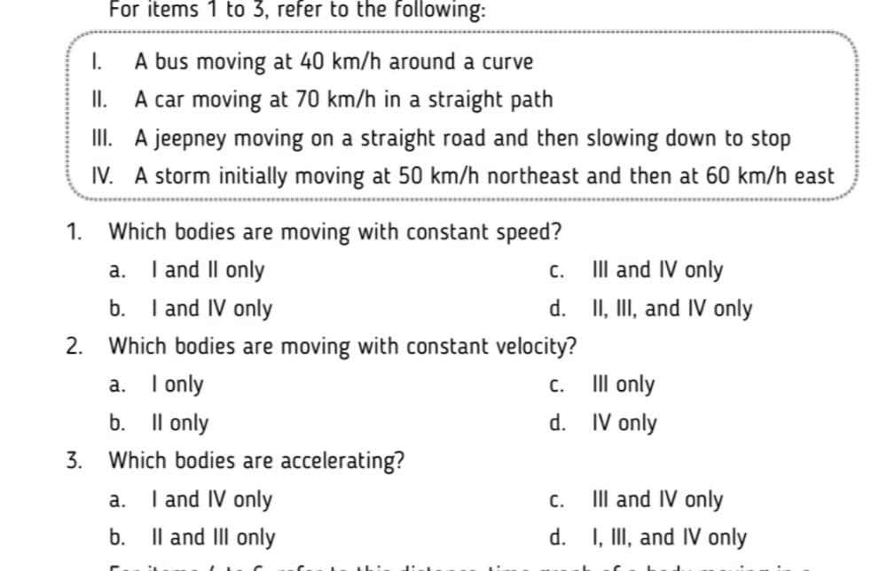 For items 1 to 3, refer to the following:
A bus moving at 40 km/h around a curve
II. A car moving at 70 km/h in a straight path
II. A jeepney moving on a straight road and then slowing down to stop
IV. A storm initially moving at 50 km/h northeast and then at 60 km/h east
I.
1.
Which bodies are moving with constant speed?
a. I and Il only
b. I and IV only
II and IV only
d. II, III, and IV only
С.
2.
Which bodies are moving with constant velocity?
III only
a. I only
b. Il only
С.
d. IV only
3.
Which bodies are accelerating?
I and IV only
Il and II only
III and IV only
d. I, II, and IV only
а.
C.
b.
