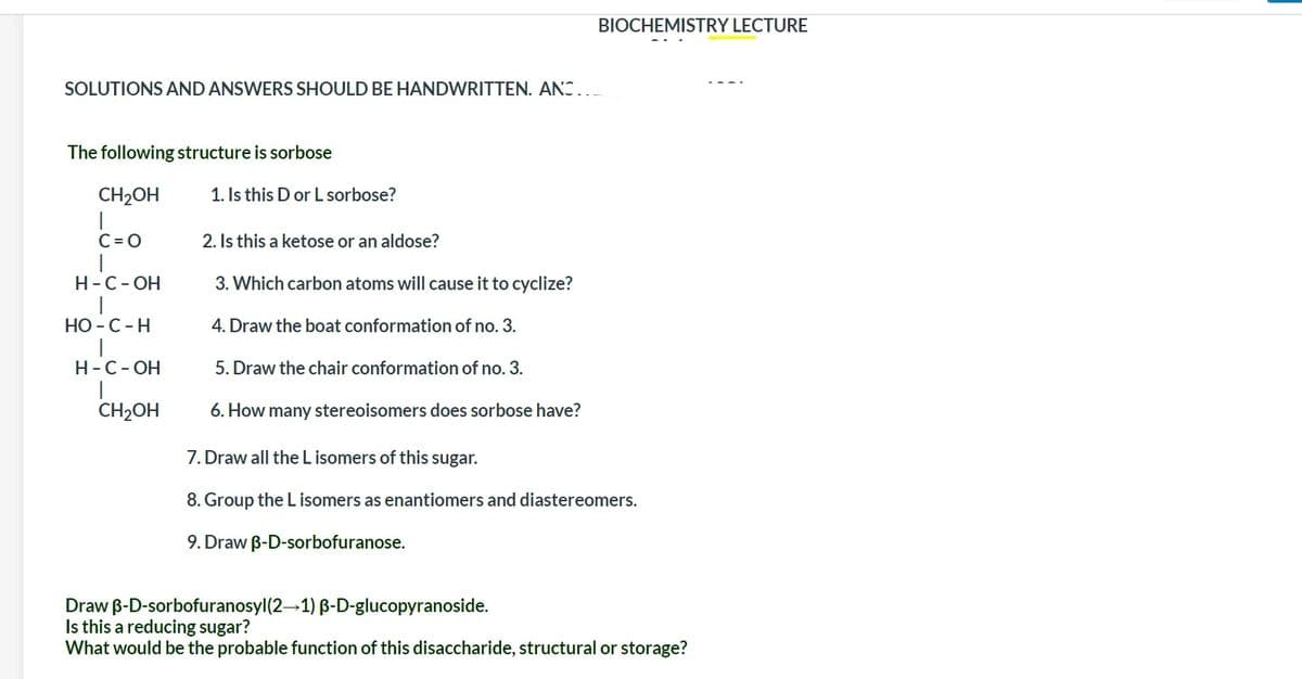 BIOCHEMISTRY LECTURE
SOLUTIONS AND ANSWERS SHOULD BE HANDWRITTEN. ANS...
The following structure is sorbose
CH2OH
1. Is this D or L sorbose?
C= 0
2. Is this a ketose or an aldose?
Н-С-ОН
3. Which carbon atoms will cause it to cyclize?
НО - С - Н
4. Draw the boat conformation of no. 3.
Н-С-ОН
5. Draw the chair conformation of no. 3.
CH2OH
6. How many stereoisomers does sorbose have?
7. Draw all the L isomers of this sugar.
8. Group the L isomers as enantiomers and diastereomers.
9. Draw B-D-sorbofuranose.
Draw B-D-sorbofuranosyl(2–1) B-D-glucopyranoside.
Is this a reducing sugar?
What would be the probable function of this disaccharide, structural or storage?
