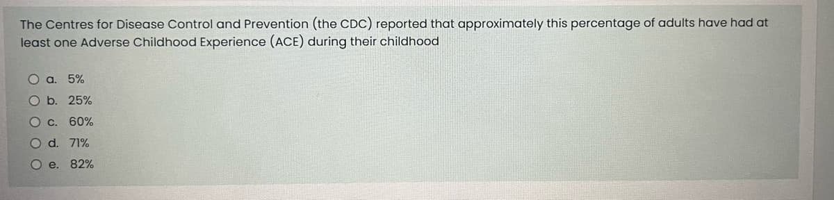 The Centres for Disease Control and Prevention (the CDC) reported that approximately this percentage of adults have had at
least one Adverse Childhood Experience (ACE) during their childhood
O a. 5%
b. 25%
O c. 60%
O d. 71%
O e. 82%