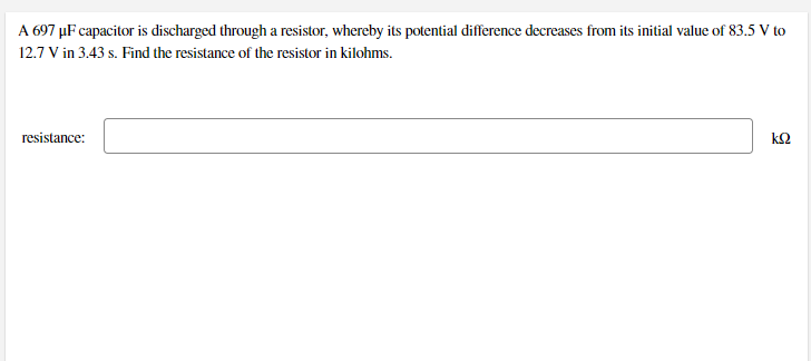 A 697 µF capacitor is discharged through a resistor, whereby its potential difference decreases from its initial value of 83.5 V to
12.7 V in 3.43 s. Find the resistance of the resistor in kilohms.
resistance:
k2
