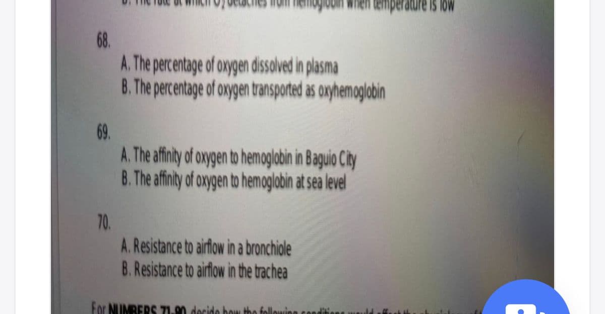 rature is low
68.
A. The percentage of oxygen dissolved in plasma
8. The percentage of oxygen ransported as onyhemoglobin
69.
A. The afint ofoygen to hemoglabin in Baguio City
B. The afinity of oxygen to hemoglobin at sea level
70.
A. Resistance to airflow in a bronchiole
B. Resistance to airflow in the trachea
For NUMBERS 71.90 decide bow the followin
