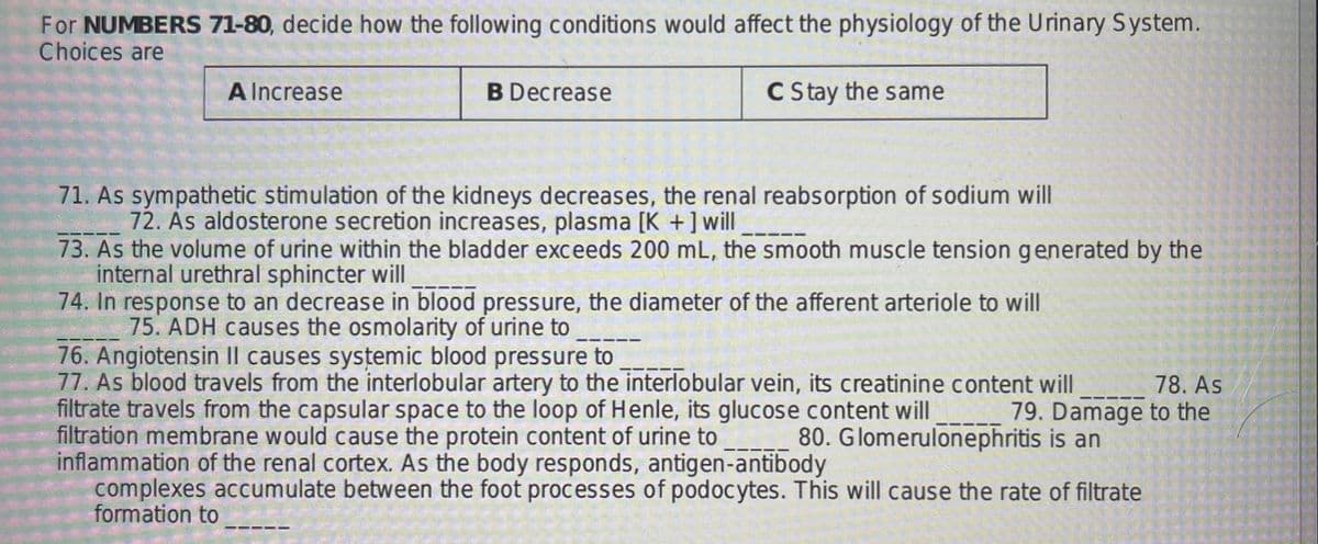 For NUMBERS 71-80, decide how the following conditions would affect the physiology of the Urinary System.
Choices are
A Increase
B Decrease
C Stay the same
71. As sympathetic stimulation of the kidneys decreases, the renal reabsorption of sodium will
72. As aldosterone secretion increases, plasma [K +]will
73. As the volume of urine within the bladder exceeds 200 mL, the smooth muscle tension generated by the
internal urethral sphincter will
74. In response to an decrease in blood pressure, the diameter of the afferent arteriole to will
75. ADH causes the osmolarity of urine to
76. Angiotensin II causes systemic blood pressure to
77. As blood travels from the interlobular artery to the interlobular vein, its creatinine content will
filtrate travels from the capsular space to the loop of Henle, its glucose content will
filtration membrane would cause the protein content of urine to
inflammation of the renal cortex. As the body responds, antigen-antibody
complexes accumulate between the foot processes of podocytes. This will cause the rate of filtrate
formation to
78. As
79. Damage to the
80. Glomerulonephritis is an
