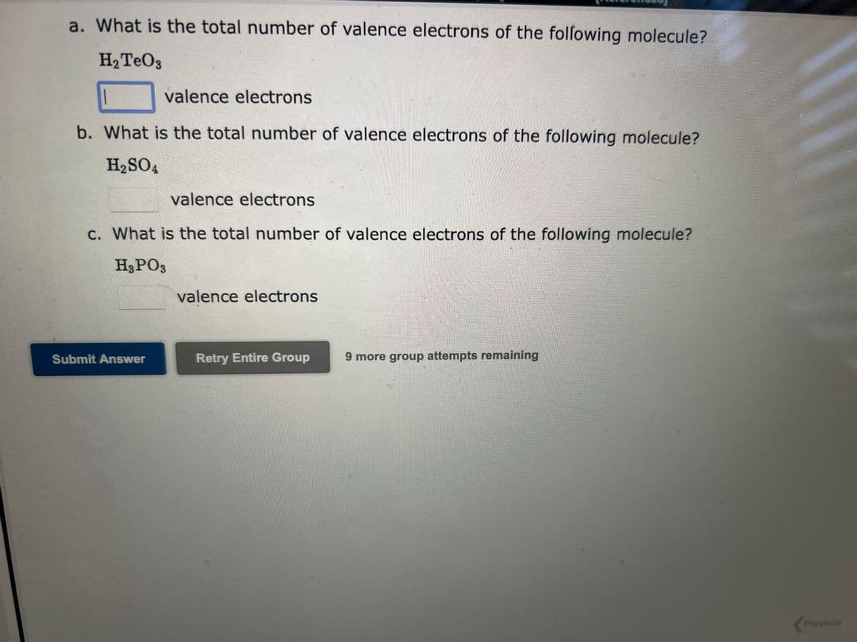 a. What is the total number of valence electrons of the following molecule?
H₂TeO3
valence electrons
b. What is the total number of valence electrons of the following molecule?
H₂SO4
valence electrons
c. What is the total number of valence electrons of the following molecule?
H3PO3
Submit Answer
valence electrons
Retry Entire Group
9 more group attempts remaining
Previous