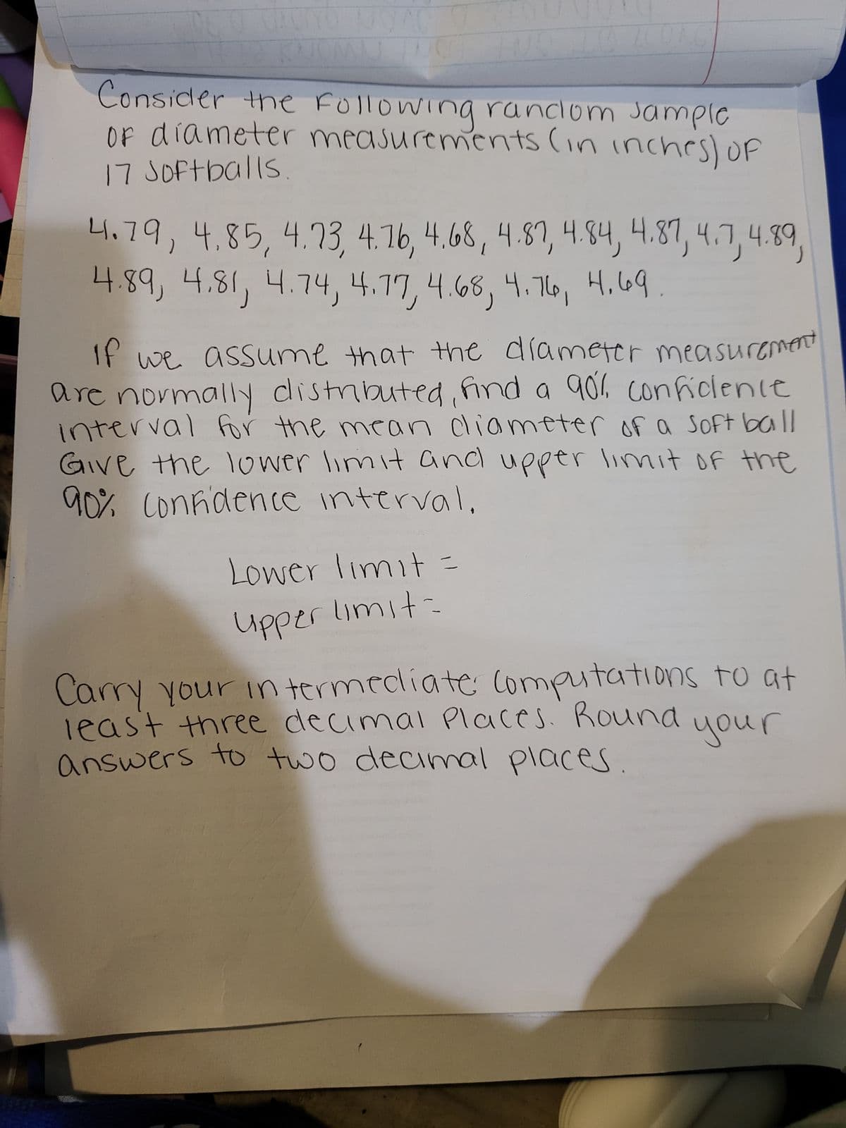 ### Exploring Confidence Intervals for Softball Diameter Measurements

Welcome to our educational section on understanding confidence intervals through a practical example involving the diameter measurements of softballs.

#### Problem Statement
Consider the following random sample of diameter measurements (in inches) of 17 softballs:

```
4.79, 4.85, 4.73, 4.76, 4.68, 4.87, 4.84, 4.87, 4.7, 4.89, 4.81, 4.74, 4.77, 4.68, 4.76, 4.69
```

#### Goal
Assuming that the diameter measurements are normally distributed, we aim to find a 90% confidence interval for the mean diameter of a softball. For this calculation, we will:
1. Determine the **lower limit** and **upper limit** of the 90% confidence interval.
2. Carry intermediate computations to at least three decimal places.
3. Round the final answers to two decimal places.

**Instructions:**
1. Calculate the sample mean ( \(\bar{x}\) ).
2. Calculate the sample standard deviation ( \(s\) ).
3. Determine the t-score for the 90% confidence level and sample size ( degrees of freedom = n-1 ).
4. Calculate the margin of error ( \(E\) ).
5. Find the lower and upper limits of the confidence interval.

#### Formulae
- **Sample Mean (\(\bar{x}\))**: Sum of all sample observations divided by the number of observations.
\[
\bar{x} = \frac{1}{n} \sum_{i=1}^{n} x_i
\]

- **Sample Standard Deviation (\(s\))**:
\[
s = \sqrt{\frac{\sum_{i=1}^{n} (x_i - \bar{x})^2}{n-1}}
\]

- **Margin of Error (E)**:
\[
E = t_{\alpha/2} \left( \frac{s}{\sqrt{n}} \right)
\]

Where \( t_{\alpha/2} \) is the t-score corresponding to the 90% confidence level and \( n-1 \) degrees of freedom.

- **Confidence Interval**:
\[
\text{Lower Limit} = \bar{x} - E
\]
\[
\