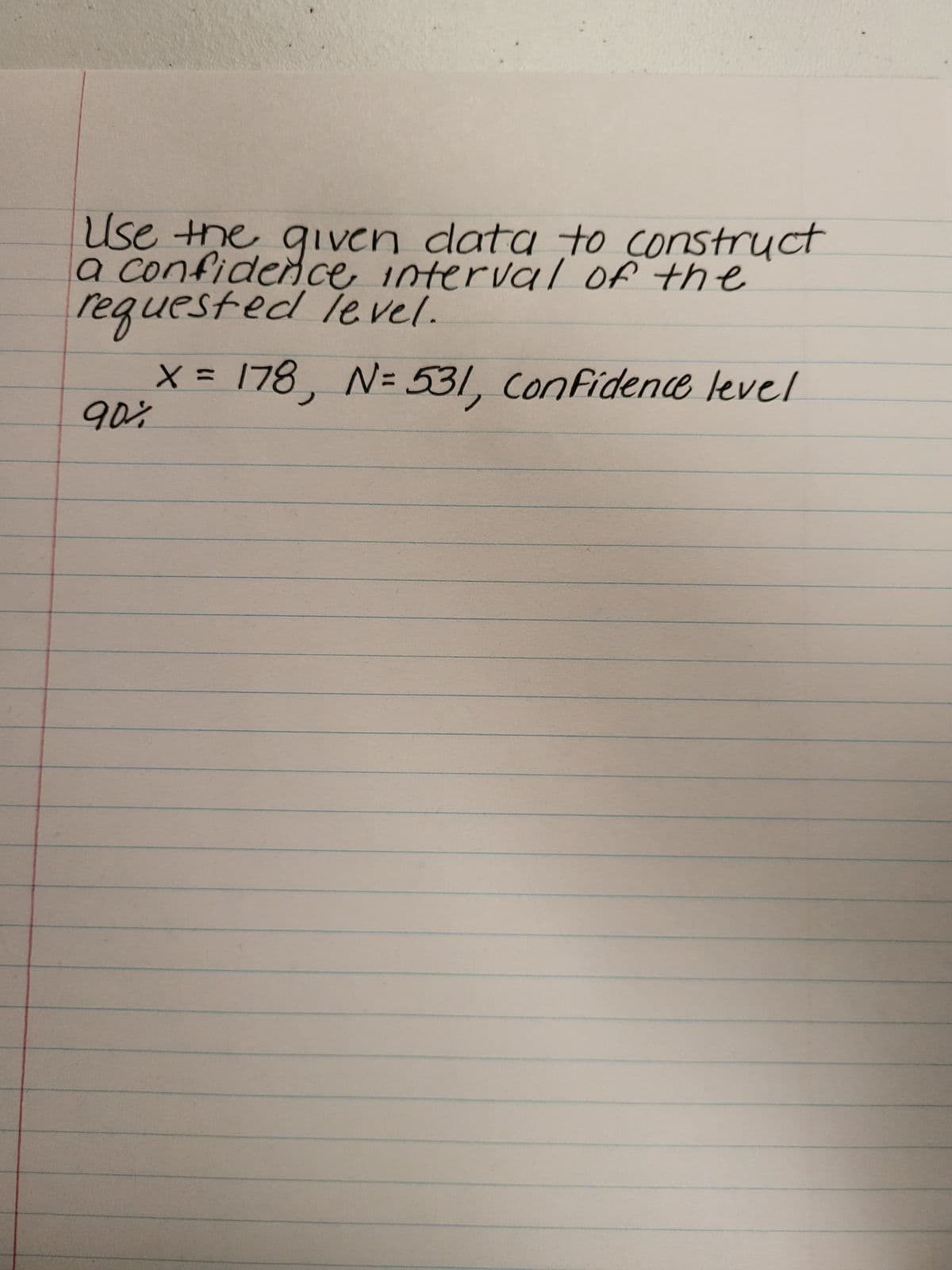 ### Constructing a Confidence Interval 

**Problem Statement:**
Use the given data to construct a confidence interval of the requested level.

**Given Data:**
- \( x = 178 \)
- \( N = 531 \)
- Confidence Level: 90%

### Instructions:
1. **Identify the Sample Proportion (\(\hat{p}\))**:
   - The sample proportion \(\hat{p}\) can be calculated using the formula \(\hat{p} = \frac{x}{N}\).
   - Here, \( x \) is the number of successes, and \( N \) is the sample size.

2. **Calculate the Sample Proportion**:
   - \(\hat{p} = \frac{178}{531}\)
   - \(\hat{p} \approx 0.3354\)

3. **Determine the Z-Score for the Confidence Level**:
   - For a 90% confidence level, the Z-score is approximately 1.645 (this value can be found in Z-tables).

4. **Calculate the Standard Error (SE)**:
   - The Standard Error (SE) is calculated using the formula \(SE = \sqrt{\frac{\hat{p}(1 - \hat{p})}{N}}\).
   - Here, \( \hat{p} \) is the sample proportion, and \( N \) is the sample size.

   \[SE = \sqrt{\frac{0.3354 \times (1 - 0.3354)}{531}} \approx 0.0205\]

5. **Calculate the Margin of Error (ME)**:
   - The Margin of Error (ME) is calculated using the formula \(ME = Z \times SE\).
   - Here, \( Z \) is the Z-score corresponding to the desired confidence level.

   \[ME = 1.645 \times 0.0205 \approx 0.0337\]

6. **Determine the Confidence Interval**:
   - The confidence interval (CI) is given by \(\hat{p} \pm ME\).

   \[
   CI = 0.3354 \pm 0.0337
   \]
   - So the interval is approximately (0.3017, 0.3691).

### Conclusion:
The 90% confidence interval for the given data is approximately (0.3017