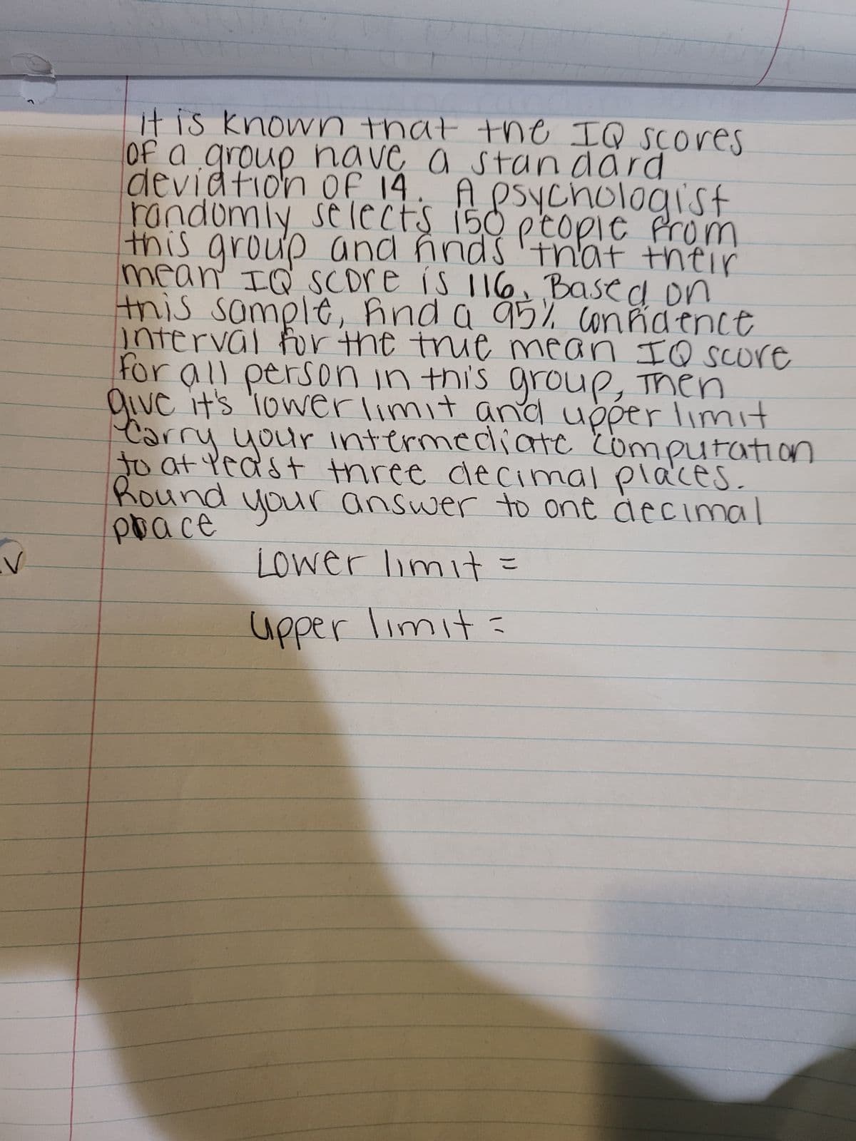 V
it is known that the IQ scores
of a group have a standard
deviation of 14. A psychologist
randomly selects 150 people from
this group and finds that their
mean IQ Score is 116, Based on
this sample, and a 95% confidence
interval for the thie mean IQ score
for all person in this group, then
give it's lower limit and upper limit
Carry your intermediate computation
Round
to at least three decimal places.
prace
your answer to one decimal
Lower limit=
upper limit=