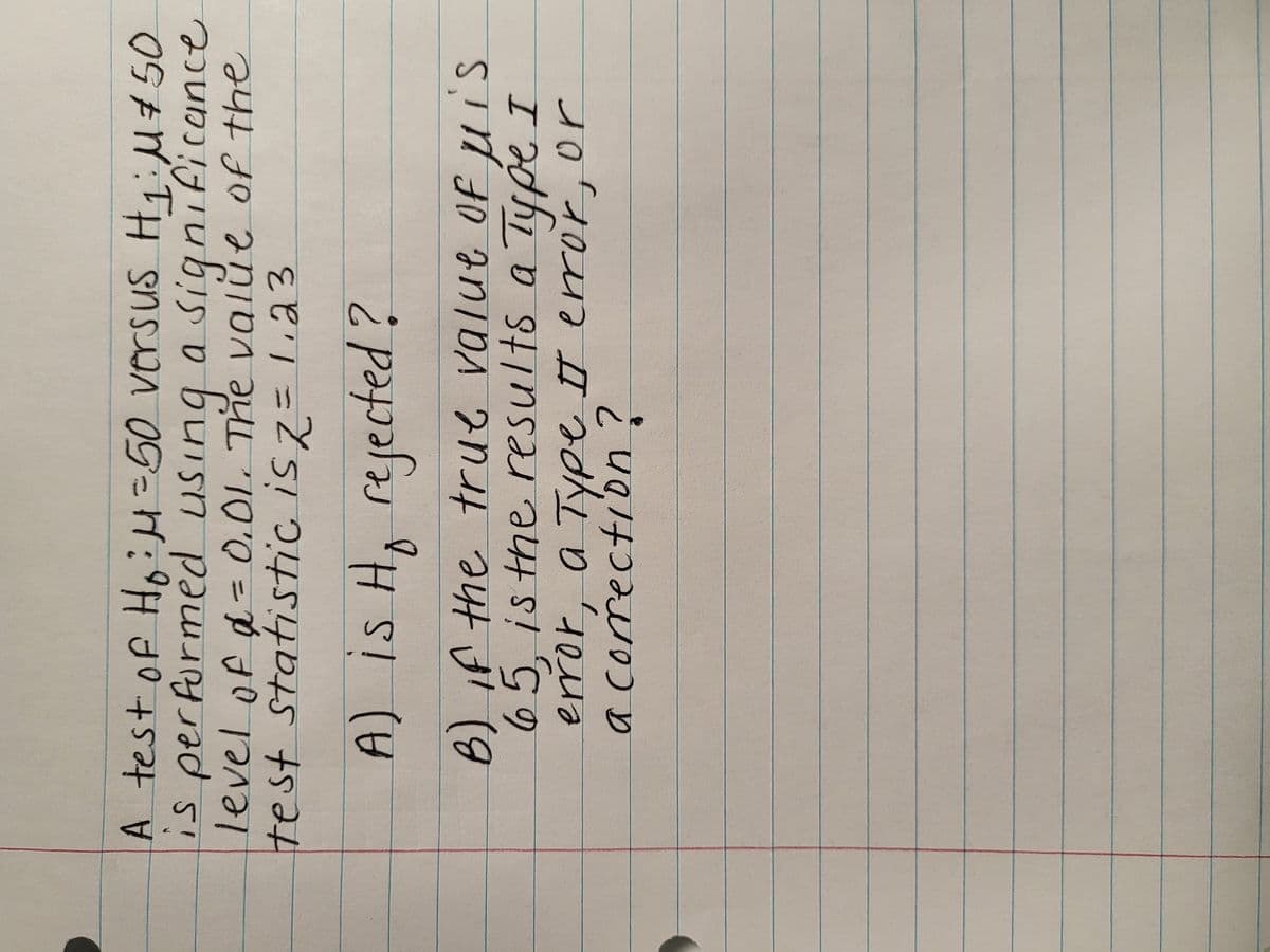 **Hypothesis Testing Example**

Consider the following hypothesis test scenario:

- Null Hypothesis (H₀): μ = 50
- Alternative Hypothesis (H₁): μ ≠ 50
- Significance Level (α): 0.01
- Test Statistic (Z): 1.23

### Questions:

**A)** Is H₀ rejected?

**B)** If the true value of μ is 65, is the result a Type I error, a Type II error, or a correction?

**Explanation:**

1. **Decision Rule:**

   For a two-tailed test at α = 0.01, the critical values of Z are approximately ±2.575. This means we reject H₀ if the test statistic falls in the critical region: Z < -2.575 or Z > 2.575.

2. **Computed Test Statistic:**

   Since the calculated test statistic is Z = 1.23, which does not fall into the critical region (neither less than -2.575 nor greater than 2.575), we fail to reject H₀ at the 0.01 significance level.

3. **Assessing Errors:**

   - **Type I Error** (α): This occurs if we reject H₀ when it is true. Given we did not reject H₀, a Type I error is not possible in this case.
   - **Type II Error** (β): This occurs if we fail to reject H₀ when H₁ is true. Given H₁ states μ ≠ 50 and we know the true value of μ is 65, failing to reject H₀ is actually a Type II error in this scenario.

This hypothesis testing example illustrates the steps to identify whether a hypothesis should be rejected and how to assess potential errors.