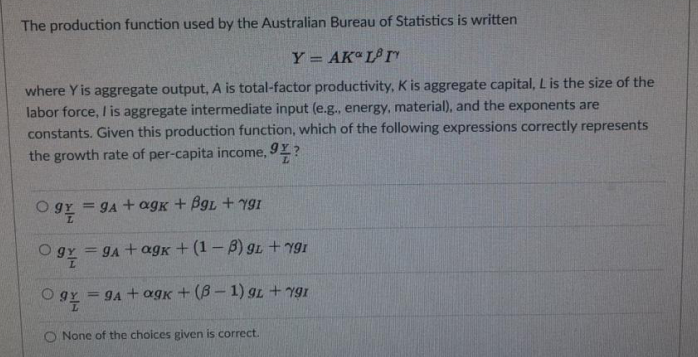 The production function used by the Australian Bureau of Statistics is written
Y = AK L rY
where Y is aggregate output, A is total-factor productivity, K is aggregate capital, L is the size of the
labor force, I is aggregate intermediate input (e.g., energy, material), and the exponents are
constants. Given this production function, which of the following expressions correctly represents
the growth rate of per-capita income, 9Y?
= gA + agK + BgL + Y9I
= gA + agk + (1 – B) gL +ygı
= 9A + agk + (B– 1) gL +Yg1
O None of the choices given is correct.
