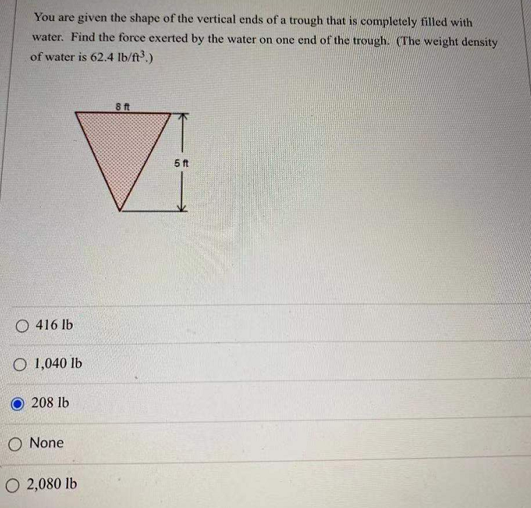 You are given the shape of the vertical ends of a trough that is completely filled with
water. Find the force exerted by the water on one end of the trough. (The weight density
of water is 62.4 lb/ft3.)
8 ft
5 ft
O 416 lb
O 1,040 lb
208 lb
O None
O 2,080 lb
