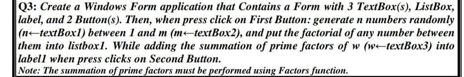 Q3: Create a Windows Form application that Contains a Form with 3 TextBox(s), ListBox,
label, and 2 Button(s). Then, when press click on First Button: generate n numbers randomly
|(n-textBox1) between 1 and m (m-textBox2), and put the factorial of any number between
them into listbox1. While adding the summation of prime factors of w (w-textBox3) into
labell when press clicks on Second Button.
Note: The summation of prime factors must be performed using Factors function.
